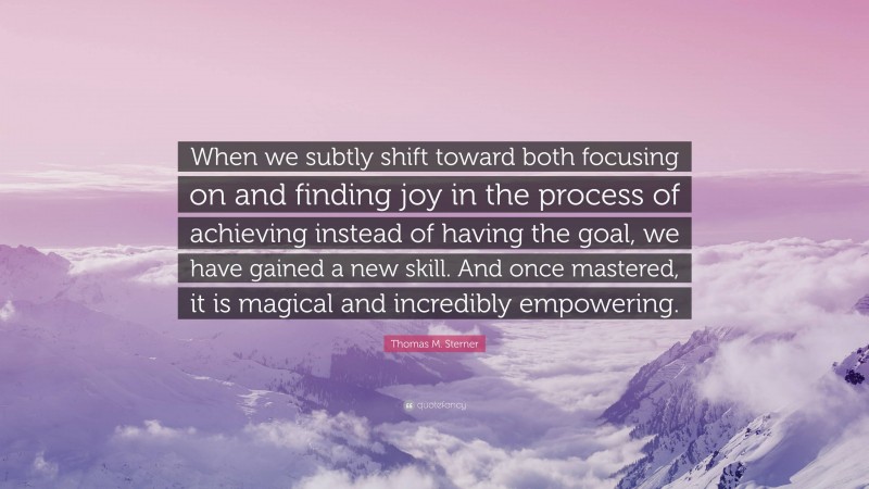 Thomas M. Sterner Quote: “When we subtly shift toward both focusing on and finding joy in the process of achieving instead of having the goal, we have gained a new skill. And once mastered, it is magical and incredibly empowering.”