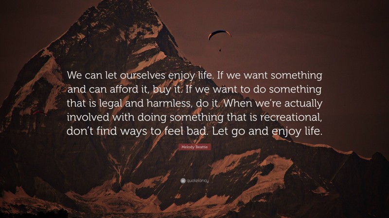 Melody Beattie Quote: “We can let ourselves enjoy life. If we want something and can afford it, buy it. If we want to do something that is legal and harmless, do it. When we’re actually involved with doing something that is recreational, don’t find ways to feel bad. Let go and enjoy life.”