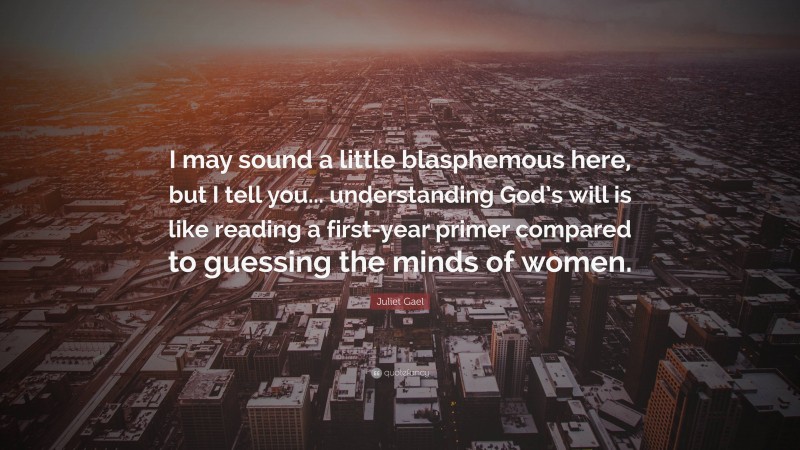 Juliet Gael Quote: “I may sound a little blasphemous here, but I tell you... understanding God’s will is like reading a first-year primer compared to guessing the minds of women.”