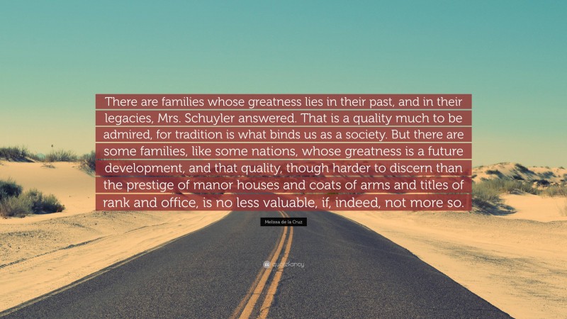 Melissa de la Cruz Quote: “There are families whose greatness lies in their past, and in their legacies, Mrs. Schuyler answered. That is a quality much to be admired, for tradition is what binds us as a society. But there are some families, like some nations, whose greatness is a future development, and that quality, though harder to discern than the prestige of manor houses and coats of arms and titles of rank and office, is no less valuable, if, indeed, not more so.”