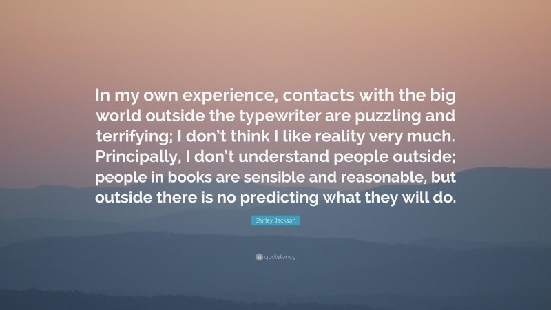 Shirley Jackson Quote: “In my own experience, contacts with the big world outside the typewriter are puzzling and terrifying; I don’t think I like reality very much. Principally, I don’t understand people outside; people in books are sensible and reasonable, but outside there is no predicting what they will do.”