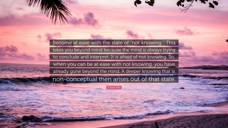 Eckhart Tolle Quote: “Become at ease with the state of “not knowing.” This takes you beyond mind because the mind is always trying to conclude and interpret. It is afraid of not knowing. So, when you can be at ease with not knowing, you have already gone beyond the mind. A deeper knowing that is non-conceptual then arises out of that state.”