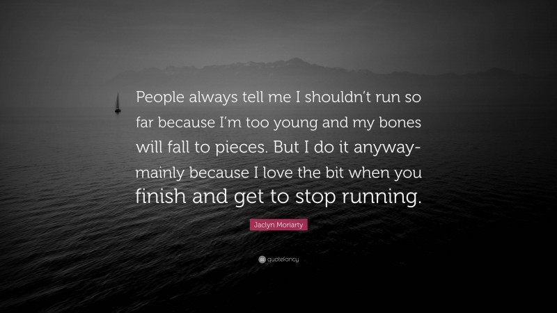 Jaclyn Moriarty Quote: “People always tell me I shouldn’t run so far because I’m too young and my bones will fall to pieces. But I do it anyway-mainly because I love the bit when you finish and get to stop running.”
