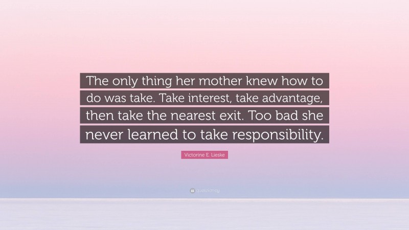 Victorine E. Lieske Quote: “The only thing her mother knew how to do was take. Take interest, take advantage, then take the nearest exit. Too bad she never learned to take responsibility.”