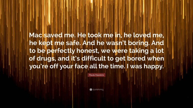 Paula Hawkins Quote: “Mac saved me. He took me in, he loved me, he kept me safe. And he wasn’t boring. And to be perfectly honest, we were taking a lot of drugs, and it’s difficult to get bored when you’re off your face all the time. I was happy.”