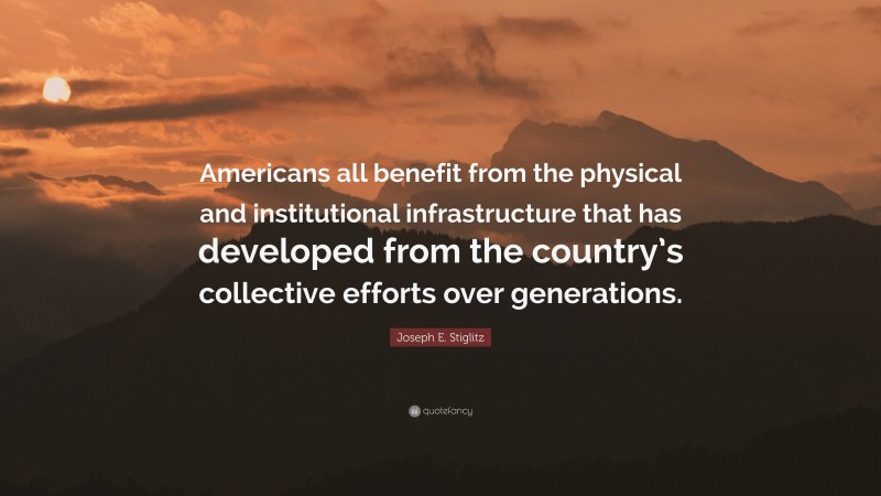 Joseph E. Stiglitz Quote: “Americans all benefit from the physical and institutional infrastructure that has developed from the country’s collective efforts over generations.”