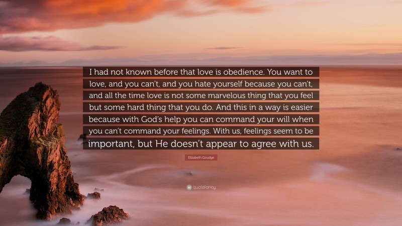 Elizabeth Goudge Quote: “I had not known before that love is obedience. You want to love, and you can’t, and you hate yourself because you can’t, and all the time love is not some marvelous thing that you feel but some hard thing that you do. And this in a way is easier because with God’s help you can command your will when you can’t command your feelings. With us, feelings seem to be important, but He doesn’t appear to agree with us.”