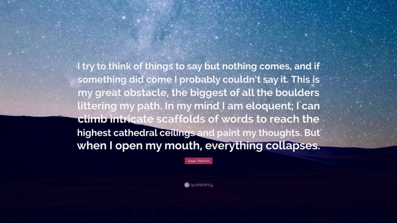 Isaac Marion Quote: “I try to think of things to say but nothing comes, and if something did come I probably couldn’t say it. This is my great obstacle, the biggest of all the boulders littering my path. In my mind I am eloquent; I can climb intricate scaffolds of words to reach the highest cathedral ceilings and paint my thoughts. But when I open my mouth, everything collapses.”