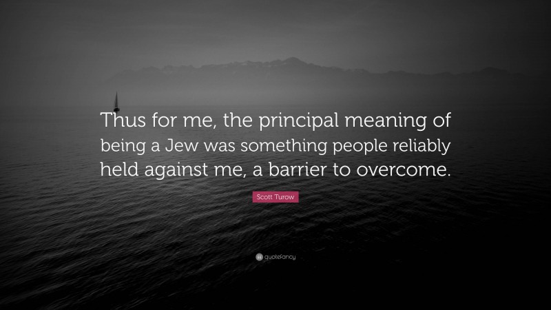 Scott Turow Quote: “Thus for me, the principal meaning of being a Jew was something people reliably held against me, a barrier to overcome.”