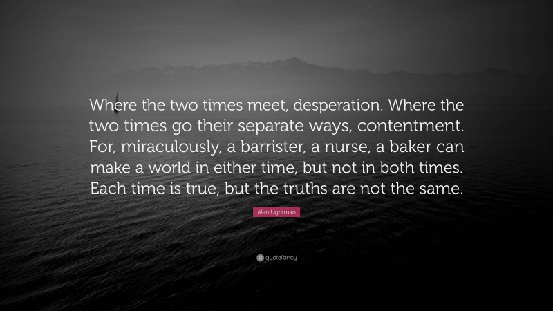 Alan Lightman Quote: “Where the two times meet, desperation. Where the two times go their separate ways, contentment. For, miraculously, a barrister, a nurse, a baker can make a world in either time, but not in both times. Each time is true, but the truths are not the same.”