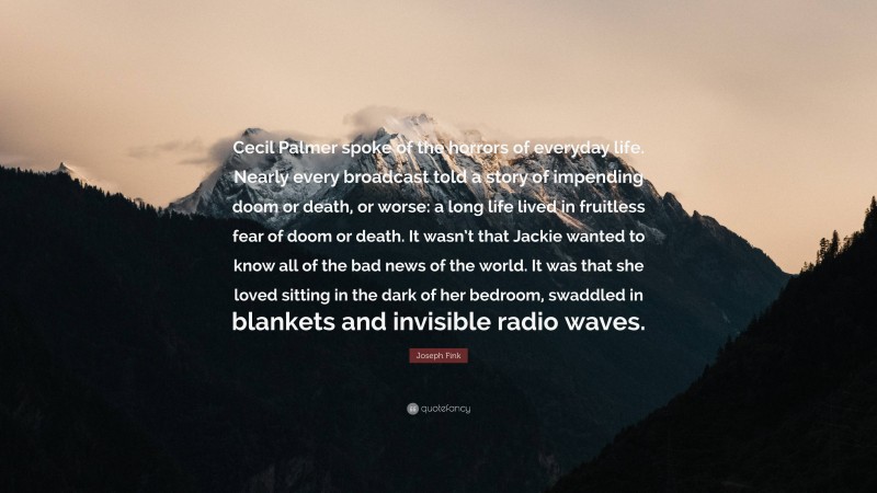 Joseph Fink Quote: “Cecil Palmer spoke of the horrors of everyday life. Nearly every broadcast told a story of impending doom or death, or worse: a long life lived in fruitless fear of doom or death. It wasn’t that Jackie wanted to know all of the bad news of the world. It was that she loved sitting in the dark of her bedroom, swaddled in blankets and invisible radio waves.”