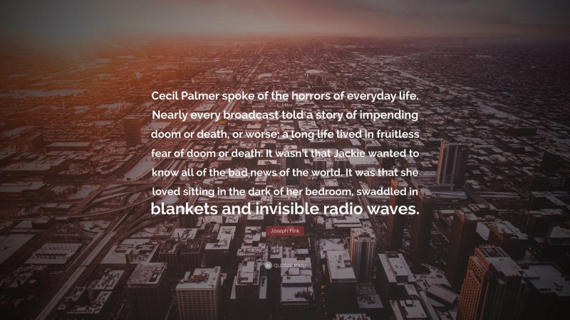 Joseph Fink Quote: “Cecil Palmer spoke of the horrors of everyday life. Nearly every broadcast told a story of impending doom or death, or worse: a long life lived in fruitless fear of doom or death. It wasn’t that Jackie wanted to know all of the bad news of the world. It was that she loved sitting in the dark of her bedroom, swaddled in blankets and invisible radio waves.”