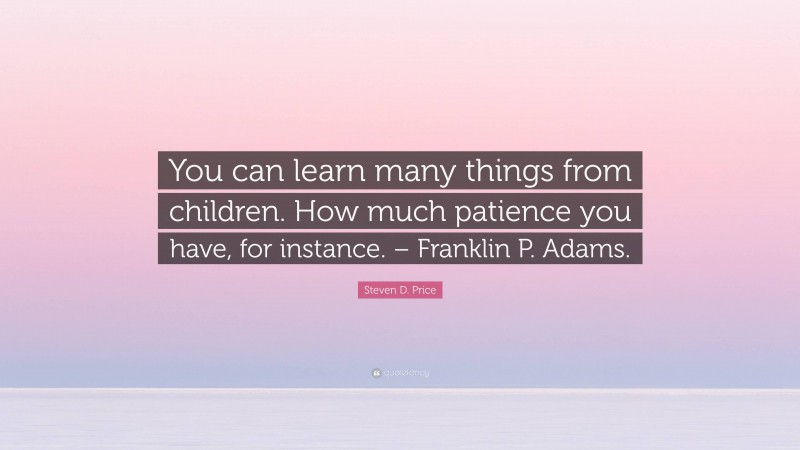 Steven D. Price Quote: “You can learn many things from children. How much patience you have, for instance. – Franklin P. Adams.”