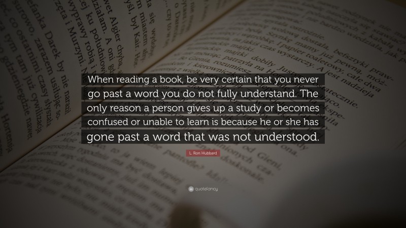 L. Ron Hubbard Quote: “When reading a book, be very certain that you never go past a word you do not fully understand. The only reason a person gives up a study or becomes confused or unable to learn is because he or she has gone past a word that was not understood.”