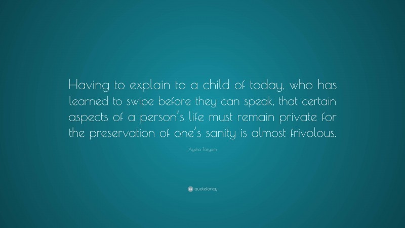Aysha Taryam Quote: “Having to explain to a child of today, who has learned to swipe before they can speak, that certain aspects of a person’s life must remain private for the preservation of one’s sanity is almost frivolous.”