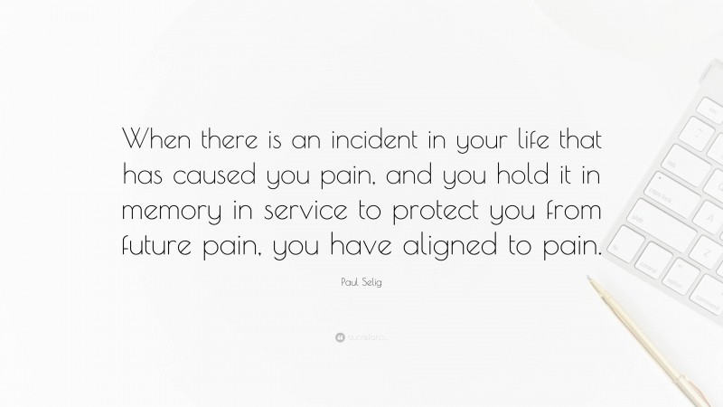 Paul Selig Quote: “When there is an incident in your life that has caused you pain, and you hold it in memory in service to protect you from future pain, you have aligned to pain.”