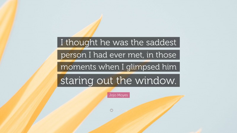 Jojo Moyes Quote: “I thought he was the saddest person I had ever met, in those moments when I glimpsed him staring out the window.”