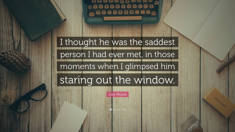 Jojo Moyes Quote: “I thought he was the saddest person I had ever met, in those moments when I glimpsed him staring out the window.”