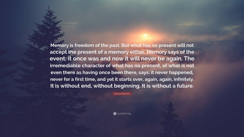 Maurice Blanchot Quote: “Memory is freedom of the past. But what has no present will not accept the present of a memory either. Memory says of the event: it once was and now it will never be again. The irremediable character of what has no present, of what is not even there as having once been there, says: it never happened, never for a first time, and yet it starts over, again, again, infinitely. It is without end, without beginning. It is without a future.”