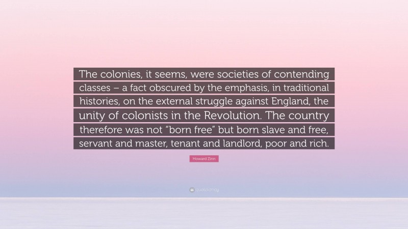 Howard Zinn Quote: “The colonies, it seems, were societies of contending classes – a fact obscured by the emphasis, in traditional histories, on the external struggle against England, the unity of colonists in the Revolution. The country therefore was not “born free” but born slave and free, servant and master, tenant and landlord, poor and rich.”