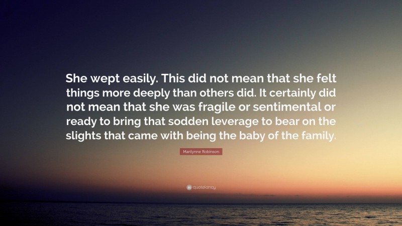 Marilynne Robinson Quote: “She wept easily. This did not mean that she felt things more deeply than others did. It certainly did not mean that she was fragile or sentimental or ready to bring that sodden leverage to bear on the slights that came with being the baby of the family.”