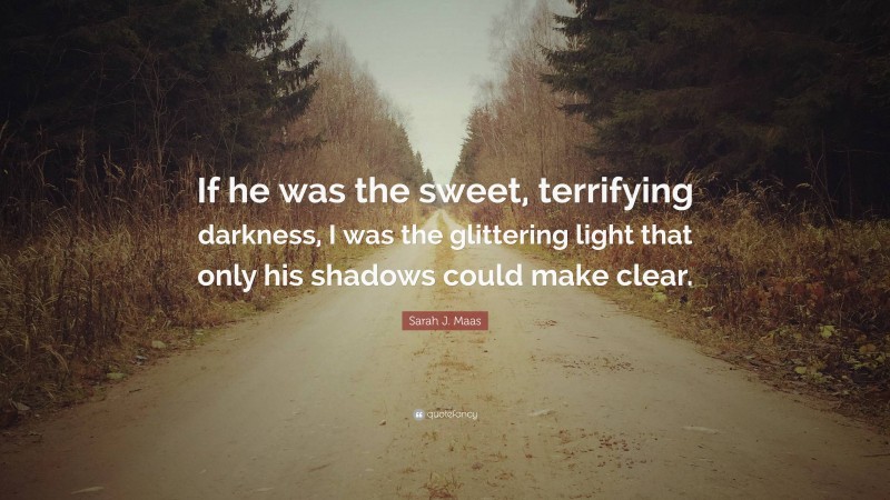 Sarah J. Maas Quote: “If he was the sweet, terrifying darkness, I was the glittering light that only his shadows could make clear.”