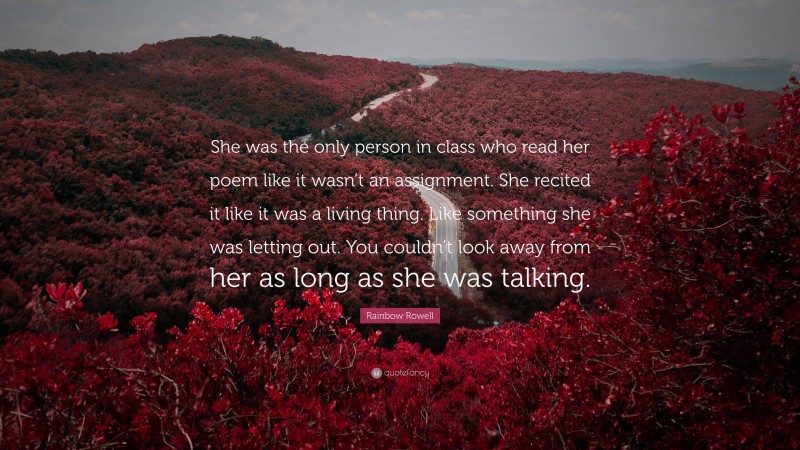 Rainbow Rowell Quote: “She was the only person in class who read her poem like it wasn’t an assignment. She recited it like it was a living thing. Like something she was letting out. You couldn’t look away from her as long as she was talking.”