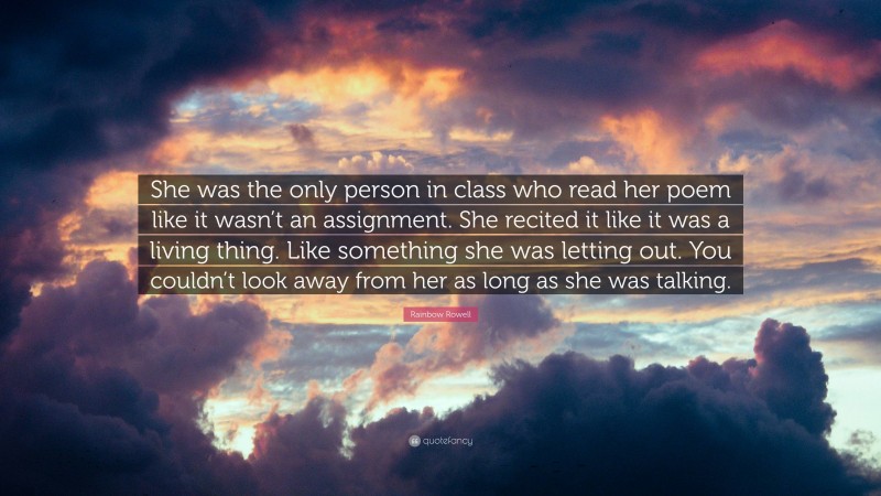 Rainbow Rowell Quote: “She was the only person in class who read her poem like it wasn’t an assignment. She recited it like it was a living thing. Like something she was letting out. You couldn’t look away from her as long as she was talking.”