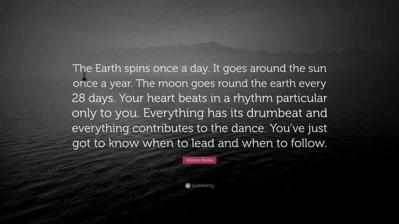 William Meikle Quote: “The Earth spins once a day. It goes around the sun once a year. The moon goes round the earth every 28 days. Your heart beats in a rhythm particular only to you. Everything has its drumbeat and everything contributes to the dance. You’ve just got to know when to lead and when to follow.”
