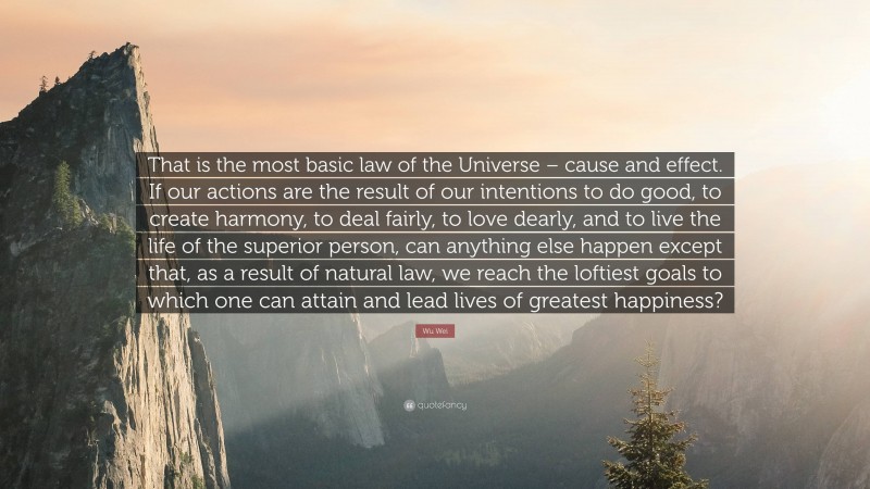 Wu Wei Quote: “That is the most basic law of the Universe – cause and effect. If our actions are the result of our intentions to do good, to create harmony, to deal fairly, to love dearly, and to live the life of the superior person, can anything else happen except that, as a result of natural law, we reach the loftiest goals to which one can attain and lead lives of greatest happiness?”