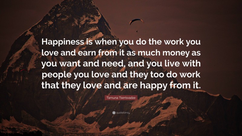 Tamuna Tsertsvadze Quote: “Happiness is when you do the work you love and earn from it as much money as you want and need, and you live with people you love and they too do work that they love and are happy from it.”