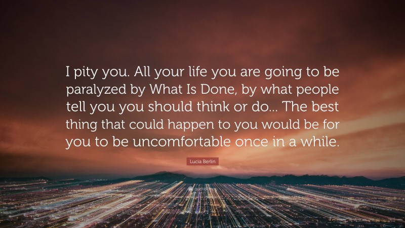 Lucia Berlin Quote: “I pity you. All your life you are going to be paralyzed by What Is Done, by what people tell you you should think or do... The best thing that could happen to you would be for you to be uncomfortable once in a while.”