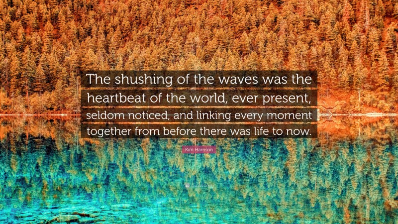 Kim Harrison Quote: “The shushing of the waves was the heartbeat of the world, ever present, seldom noticed, and linking every moment together from before there was life to now.”