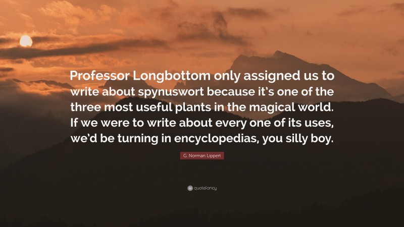 G. Norman Lippert Quote: “Professor Longbottom only assigned us to write about spynuswort because it’s one of the three most useful plants in the magical world. If we were to write about every one of its uses, we’d be turning in encyclopedias, you silly boy.”