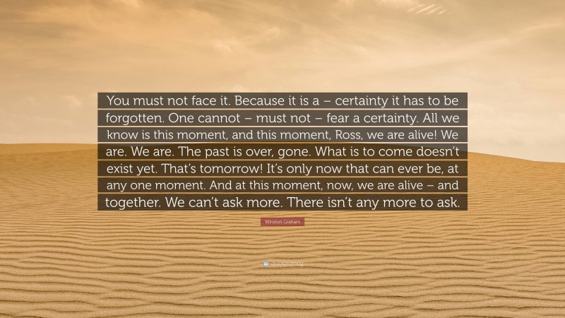 Winston Graham Quote: “You must not face it. Because it is a – certainty it has to be forgotten. One cannot – must not – fear a certainty. All we know is this moment, and this moment, Ross, we are alive! We are. We are. The past is over, gone. What is to come doesn’t exist yet. That’s tomorrow! It’s only now that can ever be, at any one moment. And at this moment, now, we are alive – and together. We can’t ask more. There isn’t any more to ask.”