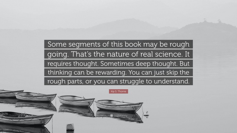 Kip S. Thorne Quote: “Some segments of this book may be rough going. That’s the nature of real science. It requires thought. Sometimes deep thought. But thinking can be rewarding. You can just skip the rough parts, or you can struggle to understand.”