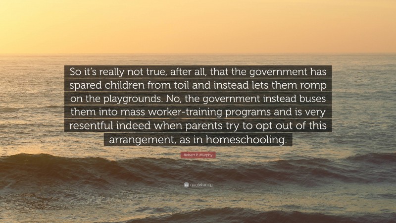Robert P. Murphy Quote: “So it’s really not true, after all, that the government has spared children from toil and instead lets them romp on the playgrounds. No, the government instead buses them into mass worker-training programs and is very resentful indeed when parents try to opt out of this arrangement, as in homeschooling.”