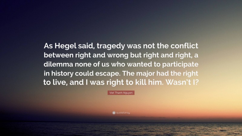 Viet Thanh Nguyen Quote: “As Hegel said, tragedy was not the conflict between right and wrong but right and right, a dilemma none of us who wanted to participate in history could escape. The major had the right to live, and I was right to kill him. Wasn’t I?”