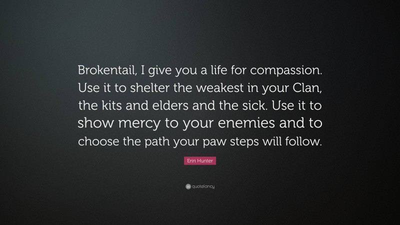 Erin Hunter Quote: “Brokentail, I give you a life for compassion. Use it to shelter the weakest in your Clan, the kits and elders and the sick. Use it to show mercy to your enemies and to choose the path your paw steps will follow.”