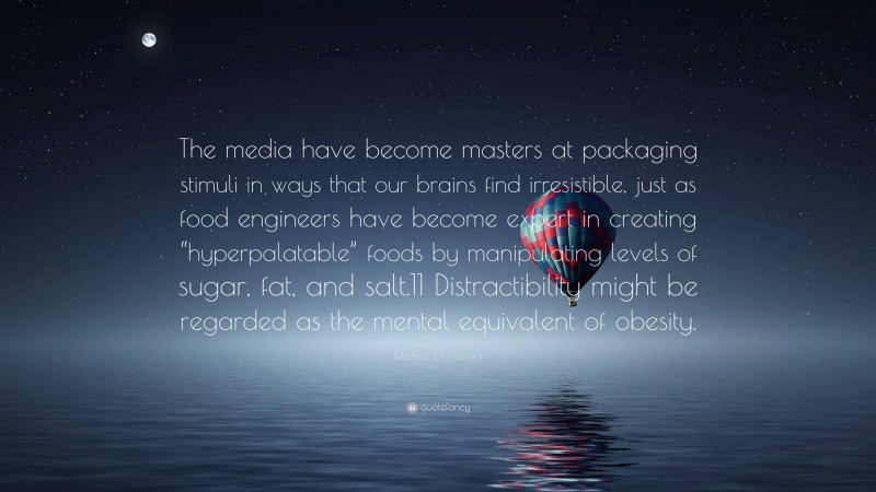 Matthew B. Crawford Quote: “The media have become masters at packaging stimuli in ways that our brains find irresistible, just as food engineers have become expert in creating “hyperpalatable” foods by manipulating levels of sugar, fat, and salt.11 Distractibility might be regarded as the mental equivalent of obesity.”