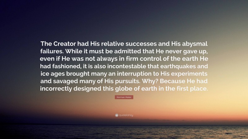 Norman Mailer Quote: “The Creator had His relative successes and His abysmal failures. While it must be admitted that He never gave up, even if He was not always in firm control of the earth He had fashioned, it is also incontestable that earthquakes and ice ages brought many an interruption to His experiments and savaged many of His pursuits. Why? Because He had incorrectly designed this globe of earth in the first place.”