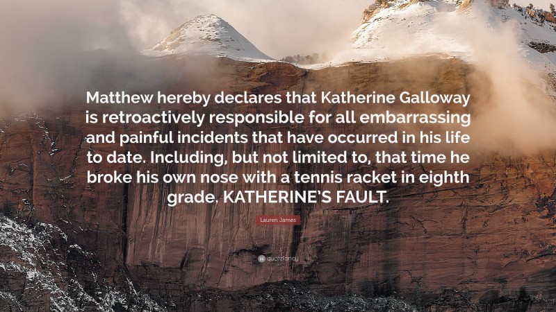 Lauren James Quote: “Matthew hereby declares that Katherine Galloway is retroactively responsible for all embarrassing and painful incidents that have occurred in his life to date. Including, but not limited to, that time he broke his own nose with a tennis racket in eighth grade. KATHERINE’S FAULT.”