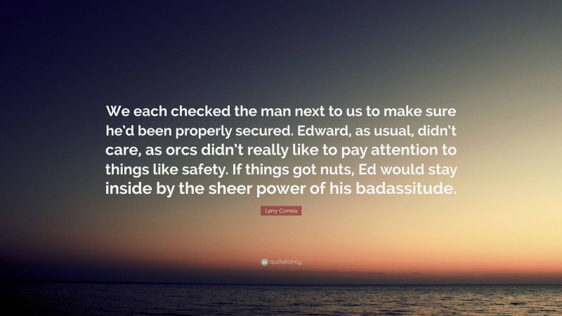 Larry Correia Quote: “We each checked the man next to us to make sure he’d been properly secured. Edward, as usual, didn’t care, as orcs didn’t really like to pay attention to things like safety. If things got nuts, Ed would stay inside by the sheer power of his badassitude.”