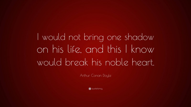 Arthur Conan Doyle Quote: “I would not bring one shadow on his life, and this I know would break his noble heart.”