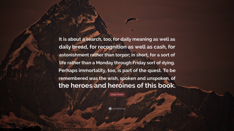 Studs Terkel Quote: “It is about a search, too, for daily meaning as well as daily bread, for recognition as well as cash, for astonishment rather than torpor; in short, for a sort of life rather than a Monday through Friday sort of dying. Perhaps immortality, too, is part of the quest. To be remembered was the wish, spoken and unspoken, of the heroes and heroines of this book.”