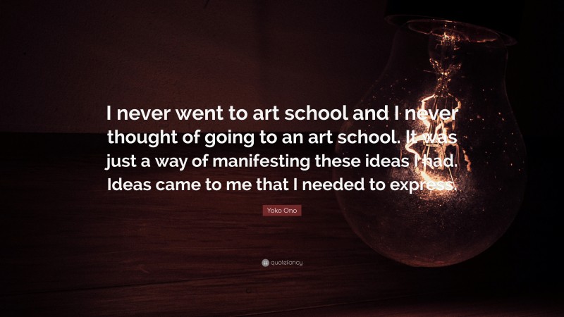Yoko Ono Quote: “I never went to art school and I never thought of going to an art school. It was just a way of manifesting these ideas I had. Ideas came to me that I needed to express.”