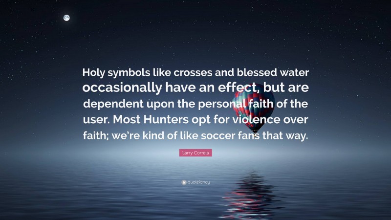 Larry Correia Quote: “Holy symbols like crosses and blessed water occasionally have an effect, but are dependent upon the personal faith of the user. Most Hunters opt for violence over faith; we’re kind of like soccer fans that way.”