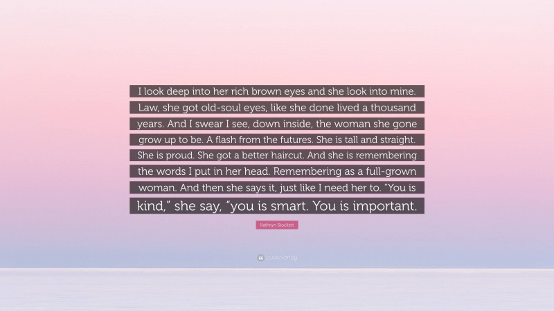 Kathryn Stockett Quote: “I look deep into her rich brown eyes and she look into mine. Law, she got old-soul eyes, like she done lived a thousand years. And I swear I see, down inside, the woman she gone grow up to be. A flash from the futures. She is tall and straight. She is proud. She got a better haircut. And she is remembering the words I put in her head. Remembering as a full-grown woman. And then she says it, just like I need her to. “You is kind,” she say, “you is smart. You is important.”