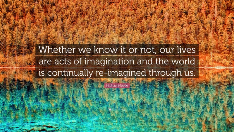 Michael Meade Quote: “Whether we know it or not, our lives are acts of imagination and the world is continually re-imagined through us.”