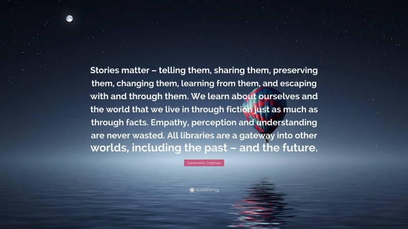 Genevieve Cogman Quote: “Stories matter – telling them, sharing them, preserving them, changing them, learning from them, and escaping with and through them. We learn about ourselves and the world that we live in through fiction just as much as through facts. Empathy, perception and understanding are never wasted. All libraries are a gateway into other worlds, including the past – and the future.”